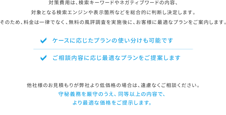 他社様のお見積もりが弊社より低価格の場合は、遠慮なくご相談ください。守秘義務を厳守のうえ、同等以上の内容で、より最適な価格をご提示します。